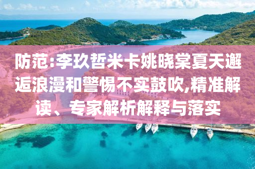 防范:李玖哲米卡姚曉棠夏天邂逅浪漫和警惕不實鼓吹,精準解讀、專家解析解釋與落實
