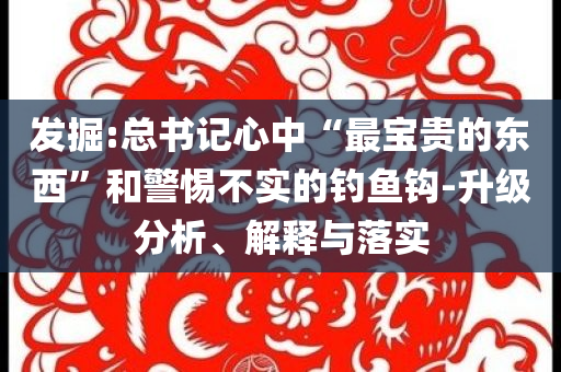 發(fā)掘:總書記心中“最寶貴的東西”和警惕不實的釣魚鉤-升級分析、解釋與落實