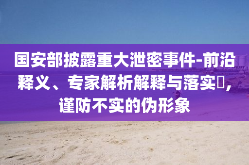 國安部披露重大泄密事件-前沿釋義、專家解析解釋與落實?,謹防不實的偽形象
