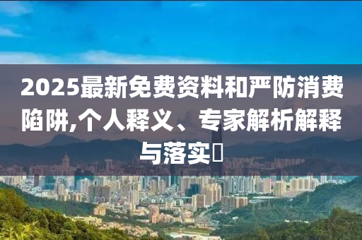 2025最新免費(fèi)資料和嚴(yán)防消費(fèi)陷阱,個(gè)人釋義、專家解析解釋與落實(shí)?
