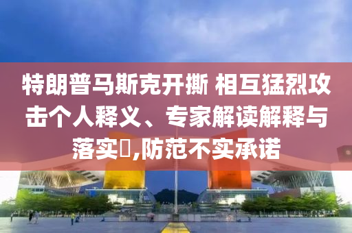 特朗普馬斯克開撕 相互猛烈攻擊個人釋義、專家解讀解釋與落實?,防范不實承諾