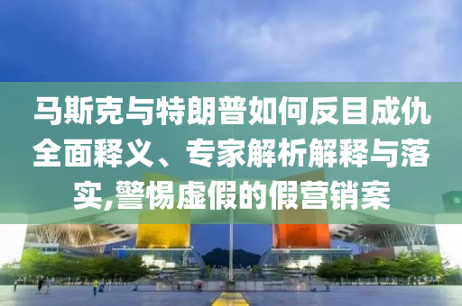 馬斯克與特朗普如何反目成仇全面釋義、專家解析解釋與落實(shí),警惕虛假的假營銷案