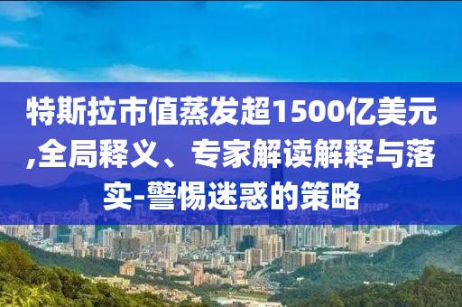 特斯拉市值蒸發(fā)超1500億美元,全局釋義、專家解讀解釋與落實(shí)-警惕迷惑的策略