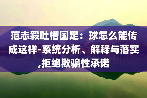 范志毅吐槽國足：球怎么能傳成這樣-系統(tǒng)分析、解釋與落實(shí),拒絕欺騙性承諾
