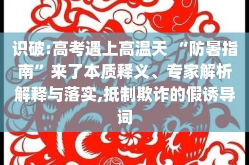 識破:高考遇上高溫天 “防暑指南”來了本質(zhì)釋義、專家解析解釋與落實(shí),抵制欺詐的假誘導(dǎo)詞