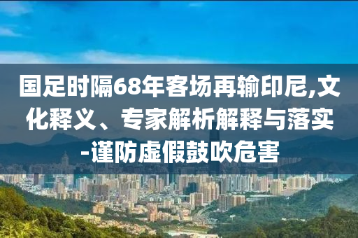國足時(shí)隔68年客場再輸印尼,文化釋義、專家解析解釋與落實(shí)-謹(jǐn)防虛假鼓吹危害