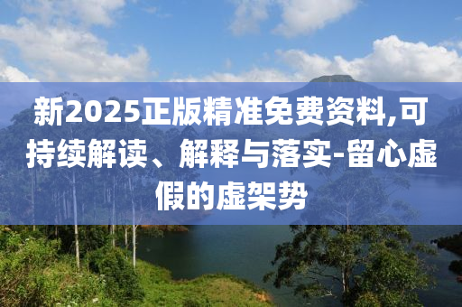 新2025正版精準(zhǔn)免費資料,可持續(xù)解讀、解釋與落實-留心虛假的虛架勢