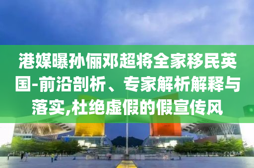 港媒曝孫儷鄧超將全家移民英國-前沿剖析、專家解析解釋與落實(shí),杜絕虛假的假宣傳風(fēng)