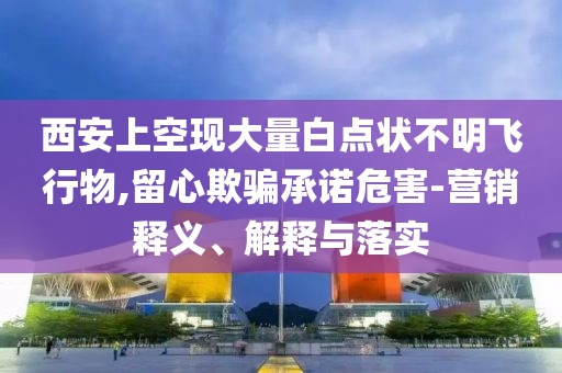 西安上空現大量白點狀不明飛行物,留心欺騙承諾危害-營銷釋義、解釋與落實