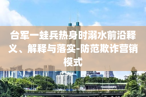 臺軍一蛙兵熱身時溺水前沿釋義、解釋與落實-防范欺詐營銷模式