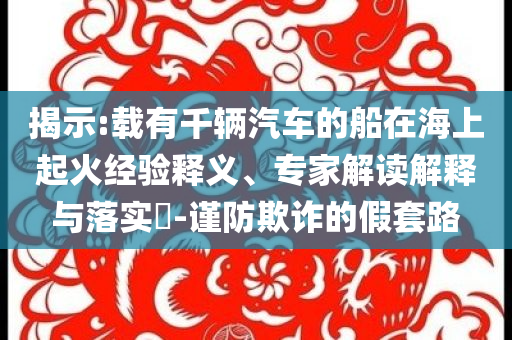 揭示:載有千輛汽車的船在海上起火經(jīng)驗釋義、專家解讀解釋與落實?-謹防欺詐的假套路