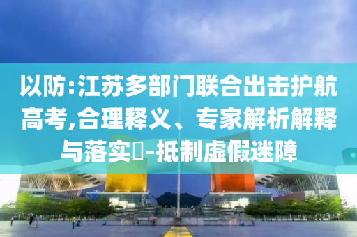 以防:江蘇多部門聯(lián)合出擊護航高考,合理釋義、專家解析解釋與落實?-抵制虛假迷障