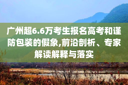 廣州超6.6萬(wàn)考生報(bào)名高考和謹(jǐn)防包裝的假象,前沿剖析、專家解讀解釋與落實(shí)