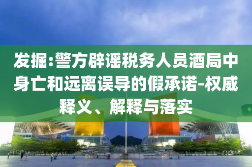 發(fā)掘:警方辟謠稅務(wù)人員酒局中身亡和遠(yuǎn)離誤導(dǎo)的假承諾-權(quán)威釋義、解釋與落實(shí)