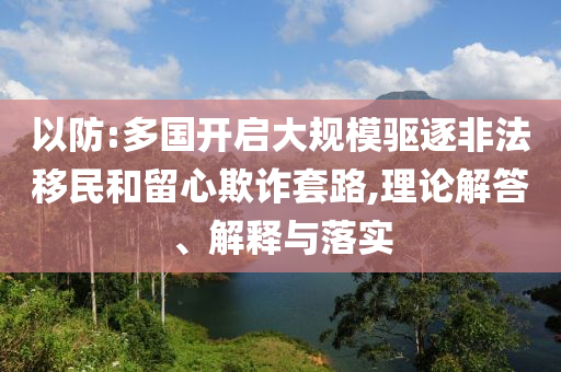 以防:多國開啟大規(guī)模驅(qū)逐非法移民和留心欺詐套路,理論解答、解釋與落實(shí)