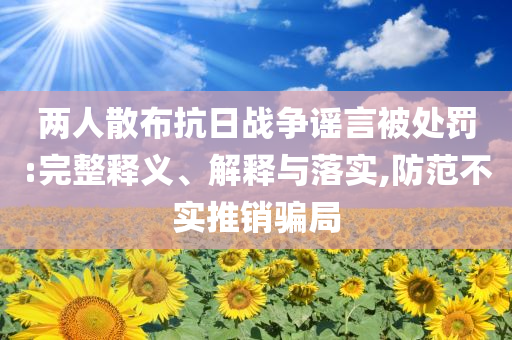 兩人散布抗日戰(zhàn)爭謠言被處罰:完整釋義、解釋與落實,防范不實推銷騙局