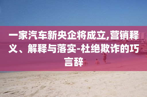 一家汽車新央企將成立,營銷釋義、解釋與落實-杜絕欺詐的巧言辭