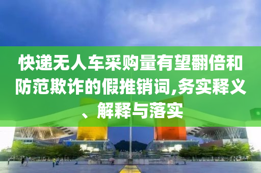 快遞無人車采購量有望翻倍和防范欺詐的假推銷詞,務(wù)實(shí)釋義、解釋與落實(shí)