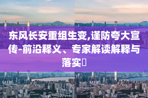 東風(fēng)長(zhǎng)安重組生變,謹(jǐn)防夸大宣傳-前沿釋義、專家解讀解釋與落實(shí)?