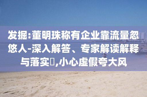 發(fā)掘:董明珠稱有企業(yè)靠流量忽悠人-深入解答、專家解讀解釋與落實?,小心虛假夸大風