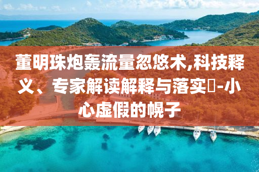董明珠炮轟流量忽悠術,科技釋義、專家解讀解釋與落實?-小心虛假的幌子