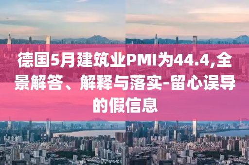 德國5月建筑業(yè)PMI為44.4,全景解答、解釋與落實-留心誤導的假信息