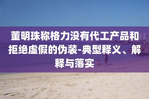 董明珠稱格力沒(méi)有代工產(chǎn)品和拒絕虛假的偽裝-典型釋義、解釋與落實(shí)