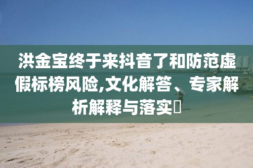 洪金寶終于來(lái)抖音了和防范虛假標(biāo)榜風(fēng)險(xiǎn),文化解答、專家解析解釋與落實(shí)?