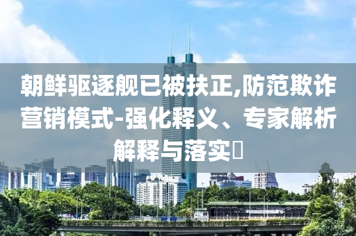 朝鮮驅(qū)逐艦已被扶正,防范欺詐營銷模式-強化釋義、專家解析解釋與落實?