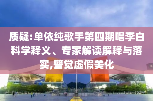 質(zhì)疑:單依純歌手第四期唱李白科學(xué)釋義、專家解讀解釋與落實,警覺虛假美化