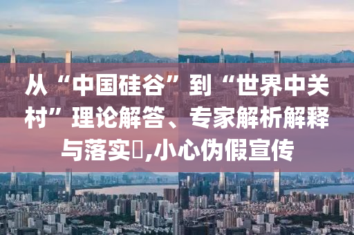 從“中國(guó)硅谷”到“世界中關(guān)村”理論解答、專(zhuān)家解析解釋與落實(shí)?,小心偽假宣傳