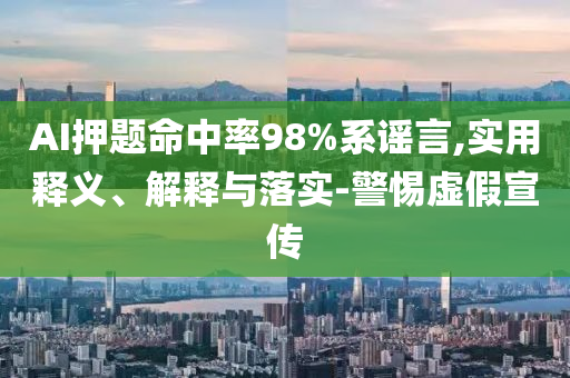 AI押題命中率98%系謠言,實用釋義、解釋與落實-警惕虛假宣傳