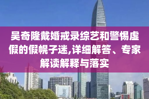 吳奇隆戴婚戒錄綜藝和警惕虛假的假幌子迷,詳細解答、專家解讀解釋與落實