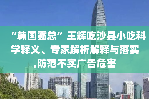 “韓國霸總”王輝吃沙縣小吃科學(xué)釋義、專家解析解釋與落實(shí),防范不實(shí)廣告危害