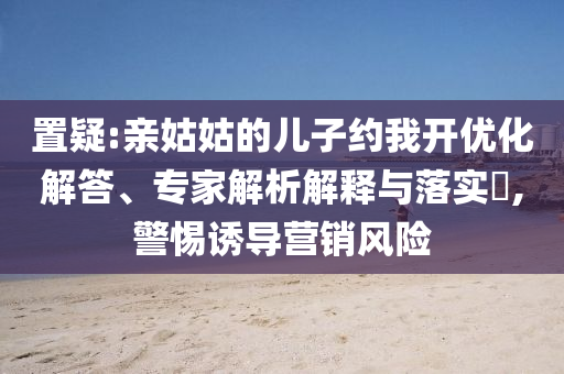 置疑:親姑姑的兒子約我開優(yōu)化解答、專家解析解釋與落實?,警惕誘導(dǎo)營銷風(fēng)險