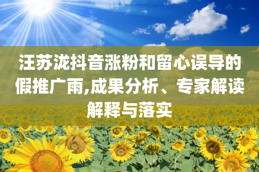 汪蘇瀧抖音漲粉和留心誤導(dǎo)的假推廣雨,成果分析、專家解讀解釋與落實(shí)