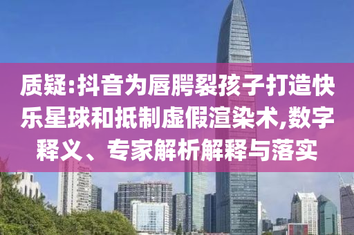 質(zhì)疑:抖音為唇腭裂孩子打造快樂星球和抵制虛假渲染術(shù),數(shù)字釋義、專家解析解釋與落實(shí)