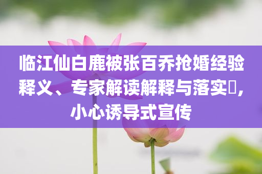 臨江仙白鹿被張百喬搶婚經(jīng)驗(yàn)釋義、專家解讀解釋與落實(shí)?,小心誘導(dǎo)式宣傳