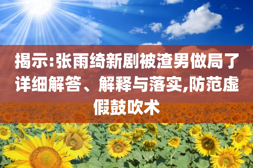 揭示:張雨綺新劇被渣男做局了詳細(xì)解答、解釋與落實(shí),防范虛假鼓吹術(shù)