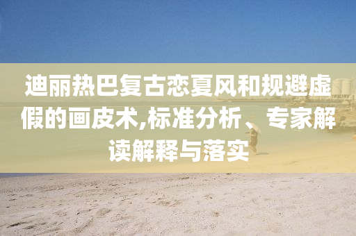 迪麗熱巴復(fù)古戀夏風(fēng)和規(guī)避虛假的畫皮術(shù),標(biāo)準(zhǔn)分析、專家解讀解釋與落實(shí)