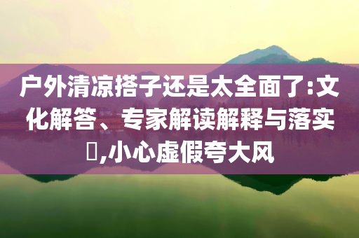 戶外清涼搭子還是太全面了:文化解答、專家解讀解釋與落實(shí)?,小心虛假夸大風(fēng)