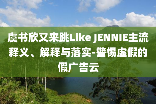 虞書欣又來(lái)跳Like JENNIE主流釋義、解釋與落實(shí)-警惕虛假的假?gòu)V告云