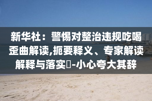 新華社：警惕對(duì)整治違規(guī)吃喝歪曲解讀,扼要釋義、專家解讀解釋與落實(shí)?-小心夸大其辭