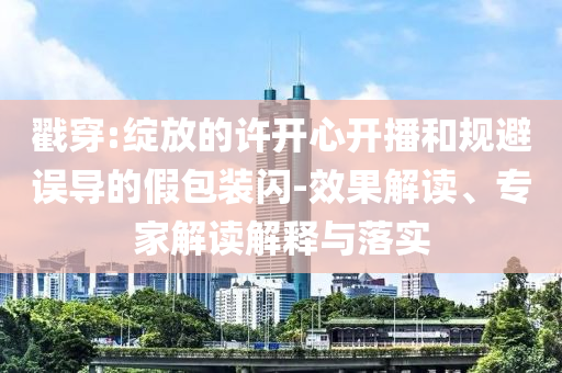戳穿:綻放的許開心開播和規(guī)避誤導的假包裝閃-效果解讀、專家解讀解釋與落實