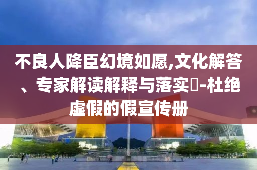 不良人降臣幻境如愿,文化解答、專家解讀解釋與落實?-杜絕虛假的假宣傳冊