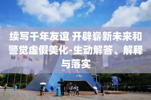 續(xù)寫千年友誼 開辟嶄新未來和警覺虛假美化-生動(dòng)解答、解釋與落實(shí)