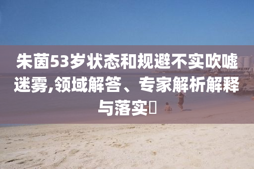 朱茵53歲狀態(tài)和規(guī)避不實吹噓迷霧,領(lǐng)域解答、專家解析解釋與落實?
