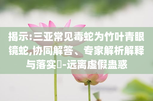 揭示:三亞常見毒蛇為竹葉青眼鏡蛇,協(xié)同解答、專家解析解釋與落實?-遠離虛假蠱惑