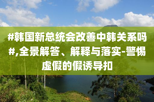 #韓國新總統(tǒng)會改善中韓關(guān)系嗎#,全景解答、解釋與落實-警惕虛假的假誘導(dǎo)扣