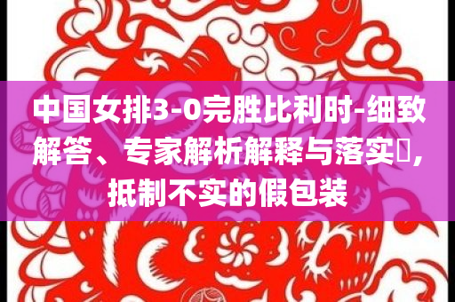 中國女排3-0完勝比利時-細致解答、專家解析解釋與落實?,抵制不實的假包裝